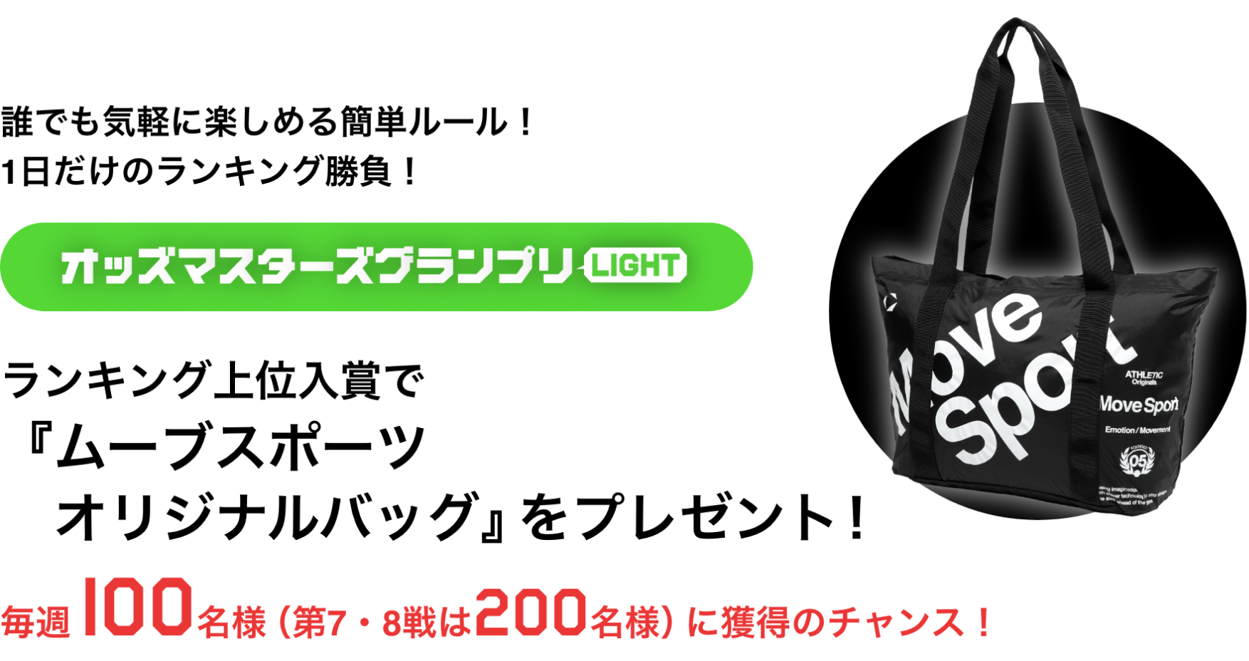 誰でも気軽に楽しめる簡単ルール！1日だけのランキング勝負！ オッズマスターズグランプリLIGHT ランキング上位入賞で「ムーブスポーツオリジナルバッグ」をプレゼント！ 毎週100名様（第7・8戦は200名様）に獲得のチャンス！